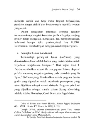 Syarifudin: Desain Grafis 24 
Dr. Syarifudin; Desain Grafis: Komunikasi Penyiaran dan Konsentrasi Jurnalistik 24 
memiliki narasi dan teks maka tingkat kepercayaan pembaca sangat efektif dan kecederungan memiliki respon yang cepat. Dalam pengolahan informasi seorang desainer membutuhkan perangkat komputer grafis sebagai penunjang primer dalam mengolah, mendesain, dan mempublikasikan informasi berupa, teks, gambar,visual dan AUDIO. Informasi ini diolah dengan menggunakan komputer grafis. 
a. Perangkat Lunak (Software) 
Terminologi perangkat lunak (software) yang dimaksudkan disini adalah bahan yang berisi catatan untuk keperluan menjalankan komputer.4 Dari kajian teori J. Devito memberikan sebuah ide dan gagasan bahwa ekspresi prilaku seseorang sangat tergantung pada entri-data yang di- input.5 Software yang dimaksudkan adalah program desain grafis yang digunakan untuk mendesain pesan-pesan yang akan dijadikan sebagai materi dakwah. Program publikasi yang dijadikan sebagai standar dalam bidang advertising adalah; Adobe Photoshop, Corel Draw, dan Page Maker. 
4John M. Echols dan Hasan Shadily, Kamus Inggris Indonesia (Cet. XXIII; Jakarta: PT. Gramedia, 1996), h. 593. 5Joseph DeVito, Human Communication: (New York: Harper Collins Publishers Inc,1996) diterjemahkan oleh Agus Maulana dengan Judul: Komunikasi Antar Manusia, h.91.  
