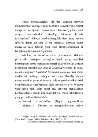 Syarifudin: Desain Grafis 25 
Dr. Syarifudin; Desain Grafis: Komunikasi Penyiaran dan Konsentrasi Jurnalistik 25 
Untuk mengakselerasi ide dan gagasan dakwah membutuhkan konsep sistem informasi dakwah yang efektif mengatur, mengolah, menyimpan, dan menyajikan data dengan memanfaatkan teknologi informasi kepada masyarakat.6 Sebagai media pengolah data yang secara spesifik dalam aplikasi sistem informasi dakwah dapat mengolah data dakwah yang siap ditransformasikan di tengah realitas sosial keagamaan. Sebelum mentransformasikan pesan-pesan dakwah perlu ada persiapan perangkat lunak yang memiliki kemmapuan untuk mendesain materi dakwah sesuai dengan kebutuhan mubalig dan mad’u. Software tersebut di instal dalam Computer Mediated Communication Da’wah maka media ini berfungsi sebagai instrumen Mubalig dalam menyampaikan pesan di tengah realitas problematika sosial yang bertujuan memberikan solusi tantang tata tertib hidup yang lebih baik. Oleh sebab itu, sebelum menjalankan konten aplikasi sistem informasi dakwah maka infrastruktur yang perlu di analisis adalah: 
a) Dimensi Accessibility (Daya Jangkau/Akses Informasi): Dimensi ini mengindikasikan bahwa 
6Joseph DeVito, Elements of Public Speaking: Fourth Edition (New York: Harper Collins Publishers Inc,1998) h.121.  