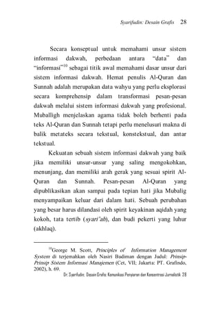 Syarifudin: Desain Grafis 28 
Dr. Syarifudin; Desain Grafis: Komunikasi Penyiaran dan Konsentrasi Jurnalistik 28 
Secara konseptual untuk memahami unsur sistem informasi dakwah, perbedaan antara ‚data‛ dan ‚informasi‛10 sebagai titik awal memahami dasar unsur dari sistem informasi dakwah. Hemat penulis Al-Quran dan Sunnah adalah merupakan data wahyu yang perlu eksplorasi secara komprehensip dalam transformasi pesan-pesan dakwah melalui sistem informasi dakwah yang profesional. Muballigh menjelaskan agama tidak boleh berhenti pada teks Al-Quran dan Sunnah tetapi perlu menelusuri makna di balik metateks secara tekstual, konstekstual, dan antar tekstual. Kekuatan sebuah sistem informasi dakwah yang baik jika memiliki unsur-unsur yang saling mengokohkan, menunjang, dan memiliki arah gerak yang sesuai spirit Al- Quran dan Sunnah. Pesan-pesan Al-Quran yang dipublikasikan akan sampai pada tepian hati jika Mubalig menyampaikan keluar dari dalam hati. Sebuah perubahan yang besar harus dilandasi oleh spirit keyakinan aqidah yang kokoh, tata tertib (syari’ah), dan budi pekerti yang luhur (akhlaq). 
10George M. Scott, Principles of Information Management System di terjemahkan oleh Nasiri Budiman dengan Judul: Prinsip- Prinsip Sistem Informasi Manajemen (Cet, VII; Jakarta: PT. Grafindo, 2002), h. 69.  