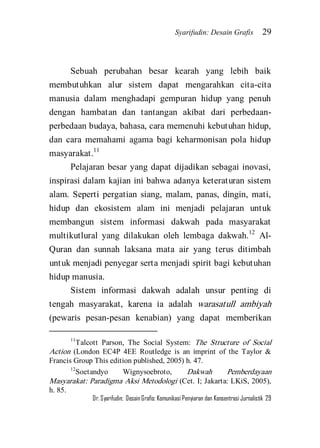 Syarifudin: Desain Grafis 29 
Dr. Syarifudin; Desain Grafis: Komunikasi Penyiaran dan Konsentrasi Jurnalistik 29 
Sebuah perubahan besar kearah yang lebih baik membutuhkan alur sistem dapat mengarahkan cita-cita manusia dalam menghadapi gempuran hidup yang penuh dengan hambatan dan tantangan akibat dari perbedaan- perbedaan budaya, bahasa, cara memenuhi kebutuhan hidup, dan cara memahami agama bagi keharmonisan pola hidup masyarakat.11 
Pelajaran besar yang dapat dijadikan sebagai inovasi, inspirasi dalam kajian ini bahwa adanya keteraturan sistem alam. Seperti pergatian siang, malam, panas, dingin, mati, hidup dan ekosistem alam ini menjadi pelajaran untuk membangun sistem informasi dakwah pada masyarakat multikutlural yang dilakukan oleh lembaga dakwah.12 Al- Quran dan sunnah laksana mata air yang terus ditimbah untuk menjadi penyegar serta menjadi spirit bagi kebutuhan hidup manusia. 
Sistem informasi dakwah adalah unsur penting di tengah masyarakat, karena ia adalah warasatull ambiyah (pewaris pesan-pesan kenabian) yang dapat memberikan 
11Talcott Parson, The Social System: The Structure of Social Action (London EC4P 4EE Routledge is an imprint of the Taylor & Francis Group This edition published, 2005) h. 47. 12Soetandyo Wignysoebroto, Dakwah Pemberdayaan Masyarakat: Paradigma Aksi Metodologi (Cet. I; Jakarta: LKiS, 2005), h. 85.  