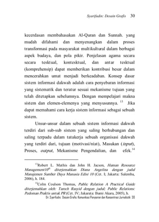 Syarifudin: Desain Grafis 30 
Dr. Syarifudin; Desain Grafis: Komunikasi Penyiaran dan Konsentrasi Jurnalistik 30 
kecerdasan membahasakan Al-Quran dan Sunnah. yang mudah difahami dan menyenangkan dalam proses transformasi pada masyarakat multikultural dalam berbagai aspek budaya, dan pola pikir. Penjelasan agama secara secara tesktual, kontesktual, dan antar tesktual (komprehensip) dapat memberikan kontribusi besar dalam mencerahkan umat menjadi berkeadaban. Konsep dasar sistem informasi dakwah adalah cara penyebaran informasi yang sistematik dan teratur sesuai mekanisme tujuan yang telah ditetapkan sebelumnya. Dengan mempelajari makna sistem dan elemen-elemenya yang menyusunnya. 13 Jika dapat memahami cara kerja sistem informasi sebagai sebuah sistem. 
Unsur-unsur dalam sebuah sistem informasi dakwah terdiri dari sub-sub sistem yang saling berhubungan dan saling terpadu dalam tatakerja sebuah organisasi dakwah yang terdiri dari, tujuan (motivasi/niat), Masukan (input), Proses, output, Mekanisme Pengendalian, dan efek.14 
13Robert L. Mathis dan John H. Jacson, Human Resource Management10th diterjemahkan Diana Angelina dengan judul Manajemen Sumber Daya Manusia Edisi 10 (Cet. I; Jakarta: Salemba, 2006), h. 184. 14Colin Coulson Thomas, Public Relation A Practical Guide diterjemahkan oleh: Tarech Rasyid dengan judul; Public Relations: Pedoman Praktis untuk PR (Cet. IV; Jakarata: Bumi Akara, 2005), h.  