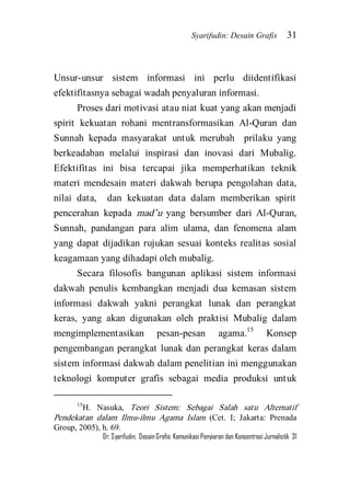 Syarifudin: Desain Grafis 31 
Dr. Syarifudin; Desain Grafis: Komunikasi Penyiaran dan Konsentrasi Jurnalistik 31 
Unsur-unsur sistem informasi ini perlu diidentifikasi efektifitasnya sebagai wadah penyaluran informasi. Proses dari motivasi atau niat kuat yang akan menjadi spirit kekuatan rohani mentransformasikan Al-Quran dan Sunnah kepada masyarakat untuk merubah prilaku yang berkeadaban melalui inspirasi dan inovasi dari Mubalig. Efektifitas ini bisa tercapai jika memperhatikan teknik materi mendesain materi dakwah berupa pengolahan data, nilai data, dan kekuatan data dalam memberikan spirit pencerahan kepada mad’u yang bersumber dari Al-Quran, Sunnah, pandangan para alim ulama, dan fenomena alam yang dapat dijadikan rujukan sesuai konteks realitas sosial keagamaan yang dihadapi oleh mubalig. 
Secara filosofis bangunan aplikasi sistem informasi dakwah penulis kembangkan menjadi dua kemasan sistem informasi dakwah yakni perangkat lunak dan perangkat keras, yang akan digunakan oleh praktisi Mubalig dalam mengimplementasikan pesan-pesan agama.15 Konsep pengembangan perangkat lunak dan perangkat keras dalam sistem informasi dakwah dalam penelitian ini menggunakan teknologi komputer grafis sebagai media produksi untuk 
15H. Nasuka, Teori Sistem: Sebagai Salah satu Alternatif Pendekatan dalam Ilmu-ilmu Agama Islam (Cet. I; Jakarta: Prenada Group, 2005), h. 69.  