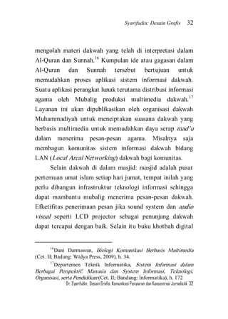 Syarifudin: Desain Grafis 32 
Dr. Syarifudin; Desain Grafis: Komunikasi Penyiaran dan Konsentrasi Jurnalistik 32 
mengolah materi dakwah yang telah di interpretasi dalam Al-Quran dan Sunnah.16 Kumpulan ide atau gagasan dalam Al-Quran dan Sunnah tersebut bertujuan untuk memudahkan proses aplikasi sistem informasi dakwah. Suatu aplikasi perangkat lunak terutama distribusi informasi agama oleh Mubalig produksi multimedia dakwah.17 Layanan ini akan dipublikasikan oleh organisasi dakwah Muhammadiyah untuk menciptakan suasana dakwah yang berbasis multimedia untuk memudahkan daya serap mad’u dalam menerima pesan-pesan agama. Misalnya saja membagun komunitas sistem informasi dakwah bidang LAN (Local Areal Networking) dakwah bagi komunitas. 
Selain dakwah di dalam masjid: masjid adalah pusat pertemuan umat islam setiap hari jumat, tempat inilah yang perlu dibangun infrastruktur teknologi informasi sehingga dapat mambantu mubalig menerima pesan-pesan dakwah. Efketifitas penerimaan pesan jika sound system dan audio visual seperti LCD projector sebagai penunjang dakwah dapat tercapai dengan baik. Selain itu buku khotbah digital 
16Dani Darmawan, Biologi Komunikasi Berbasis Multimedia (Cet. II; Badung: Widya Press, 2009), h. 34. 17Departemen Teknik Informatika, Sistem Informasi dalam Berbagai Perspektif: Manusia dan System Informasi, Teknologi, Organisasi, serta Pendidikan (Cet. II; Bandung: Informatika), h. 172  