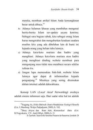 Syarifudin: Desain Grafis 34 
Dr. Syarifudin; Desain Grafis: Komunikasi Penyiaran dan Konsentrasi Jurnalistik 34 
mereka, membuat artikel Islam Anda kemungkinan besar untuk dibaca.18 
b) Adanya halaman khusus yang membahas mengenai berita-berita Islam ter-update secara kontinu. Sebagai satu bagian tubuh, kita sebagai orang Islam harus mengetahui dan mengabarkan keadaan saudara muslim kita yang ada dibelahan lain di bumi ini kepada orang yang belum tahu lainnya. 
c) Adanya kata-kata mutiara dan hadits yang menghiasi. Adanya kata-kata mutiara atau hadits yang menghiasi dinding website membuat para mengunjung mau tidak mau membaca secara sekilas tulisan itu. 
d) Jangan lupa memasukan link-link website Islam lainnya agar dapat di informasikan kepada pengunjung.19 Misalnya yang sering ditemukan dalam internet adalah dakwahtuna. 
Konsep LAN (Local Areal Networking) awalnya adalah sistem informasi saja. Dari sudut nilai hal ini adalah 
18Engjang As, Etika Dakwah: Suatu Pendekatan Teologi Filosofis (Cet. I; Bandung: Widya Padjadjaran, 2009), h. 183. 19Dony Ariyus dan Rum Adri, Komunikasi Data (Cet. II;Yogyakarta: CV. Andi Offset, 2008), h. 21  