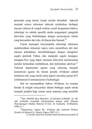 Syarifudin: Desain Grafis 35 
Dr. Syarifudin; Desain Grafis: Komunikasi Penyiaran dan Konsentrasi Jurnalistik 35 
persoalan yang netral, tetapi setelah ditambah dakwah menjadi sistem informasi dakwah melahirkan berbagai macam tafsiran di tengah realitas sosial keagamaan bahwa, teknologi itu adalah spesifik media pengumpul, pengolah data-data yang berhubungan dengan pesan-pesan rohani yang bersumber dari teks Al-Quran dan Sunnah.20 
Untuk mencapai keterampilan teknologi informasi membutuhkan kekuatan taqwa yaitu memelihara diri dari siksaan kebodohan, keterbelakangan dengan mengikuti segala perintah Tuhan, dan menjauhi segala larangan- larangan-Nya yang dapat merusak nilai-nilai kemanusiaan melalui kelemahan inteklektual, dan kelemahan spiritual.21 Tafsiran departemen agama yang sekarang menjadi kementrian agama ini, hemat penulis Al-Quran adalah lembaran teks yang netral sama seperti netralnya peran ICT (Information Communication Technology). 
Hal ini menunjukkan bahwa Al-Quran itu mampu berada di tengah masyarakat dalam berbagai aspek untuk menjadi guidens bagi semua umat manusia yang memiliki 
20Abu Abdillah Ibnu Mustamil, Al-Ajwibah al-Mufida ‘an AS- ilah al-Manhij al-jadidah diterjemahkan dengan judul Menepis Penyimpangan Manhaj Dakwah II (Cet. II; Surakarta: Al-Madinah, 1998), h. 1 21Departemen Agama RI, Al-Quran dan terjemah Perkata: Syamila Al-Quran (Cet. Jakarta: Sigma, 2007), h. 2.  