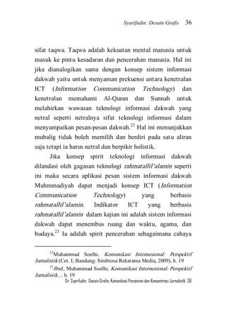 Syarifudin: Desain Grafis 36 
Dr. Syarifudin; Desain Grafis: Komunikasi Penyiaran dan Konsentrasi Jurnalistik 36 
sifat taqwa. Taqwa adalah kekuatan mental manusia untuk masuk ke pintu kesadaran dan pencerahan manusia. Hal ini jika dianalogikan sama dengan konsep sistem informasi dakwah yaitu untuk menyaman prekuensi antara kenetralan ICT (Information Communication Technology) dan kenetralan memahami Al-Quran dan Sunnah untuk melahirkan wawasan teknologi informasi dakwah yang netral seperti netralnya sifat teknologi informasi dalam menyampaikan pesan-pesan dakwah.22 Hal ini menunjukkan mubalig tidak boleh memilih dan berdiri pada satu aliran saja tetapi ia harus netral dan berpikir holistik. 
Jika konsep spirit teknologi informasi dakwah dilandasi oleh gagasan teknologi rahmatallil’alamin seperti ini maka secara aplikasi pesan sistem informasi dakwah Muhmmadiyah dapat menjadi konsep ICT (Information Communication Technology) yang berbasis rahmatallil’alamin. Indikator ICT yang berbasis rahmatallil’alamin dalam kajian ini adalah sistem informasi dakwah dapat menembus ruang dan waktu, agama, dan budaya.23 Ia adalah spirit pencerahan sebagaimana cahaya 
22Muhammad Soelhi, Komunikasi Internesional: Perspektif Jurnalistik (Cet. I; Bandung: Simbiosa Rekatama Media, 2009), h. 19 23Ibid., Muhammad Soelhi, Komunikasi Internesional: Perspektif Jurnalistik… h. 19  