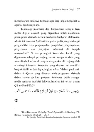 Syarifudin: Desain Grafis 37 
Dr. Syarifudin; Desain Grafis: Komunikasi Penyiaran dan Konsentrasi Jurnalistik 37 
memancarkan sinarnya kepada siapa saja tanpa mengenal ia agama, dan budaya apa. 
Teknologi informasi dan komunikasi sebagai tren media digital dakwah yang digunakan untuk mendesain pesan-pesan dakwah melalui lembaran-lembaran elektronik. Media ini bernama Aplikasi komputer grafis yang berfungsi pengambilan data, pengumpulan, pengolahan, penyimpanan, penyebaran, dan penyajian informasi di tengah masyarakat.24 Semua perangkat keras dan kunak yang digunakan sebagai penunjang untuk mengolah data yang akan dipublikasikan di tengah masyarakat di tunjang oleh teknologi informasi komputer yang dewasa ini memiliki banyak fasilitas dan daya jangkau efektif dalam publikasi. dalam Al-Quran yang dikemas oleh programer dakwah dalam sistem aplikasi program komputer grafis sebagai media kemasan produksi dakwah. Inspirasi ini tersirat dalam QS an-Naml/27:28.            
 
24Deni Darmawan, Teknologi Pembelajaran (Cet. I; Bandung: PT. Remaja Rosdakarya offset, 2011), h. 3  