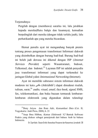Syarifudin: Desain Grafis 38 
Dr. Syarifudin; Desain Grafis: Komunikasi Penyiaran dan Konsentrasi Jurnalistik 38 
Terjemahnya: Pergilah dengan (membawa) suratku ini, lalu jatuhkan kepada mereka(Ratu balqis dan kaumnya), kemudian berpalinglah dari mereka (dengan tidak terlalu jauh), lalu perhatikanlah apa yang mereka bicarakan. 
Hemat penulis ayat ini mengandung banyak premis tentang proses pengemasan transformasi Informasi dakwah yang disimbolkan dengan burung hud-hud. Burung hud-hud ini boleh jadi dewasa ini dikenal dengan ISP (Internet Services Provider) seperti Wasantaranet, Indosat, Telkomsel, dan Indonet.25 Layanan ISP ini adalah penyedia jasa transformasi informasi yang dapat terkoneksi ke jaringan Global yakni Internasional Networking (Internet). 
Ayat ini memiliki substansi sistem informasi dakwah moderen ini kata بكتبى (bikita>bihi> ) dapat dimaknai risalah, tulisan, surat,26 audio, visual, email, face book, signal, SMS, fax, telekomunikasi, dan buku bacaan termasuk lembaran- lembaran elektronik yang digunakan dalam teknologi 
25Dony Ariyus dan Rum Adri, Komunikasi Data (Cet. II; Yogyakarta: Andi Press, 2008), h. 21 26Asep Ibnu Hibban, Kamus Elektronik V2 Bentuk Software Praktis yang diakses sebagai penerjemah dari bahasa Arab ke bahasa Indonesia.  