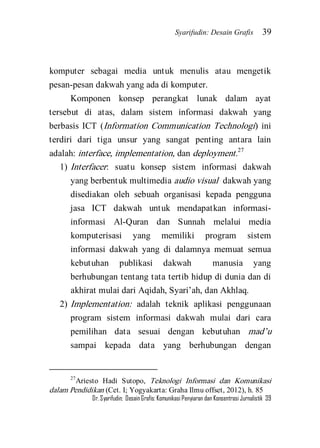 Syarifudin: Desain Grafis 39 
Dr. Syarifudin; Desain Grafis: Komunikasi Penyiaran dan Konsentrasi Jurnalistik 39 
komputer sebagai media untuk menulis atau mengetik pesan-pesan dakwah yang ada di komputer. 
Komponen konsep perangkat lunak dalam ayat tersebut di atas, dalam sistem informasi dakwah yang berbasis ICT (Information Communication Technologi) ini terdiri dari tiga unsur yang sangat penting antara lain adalah: interface, implementation, dan deployment.27 
1) Interfacer: suatu konsep sistem informasi dakwah yang berbentuk multimedia audio visual dakwah yang disediakan oleh sebuah organisasi kepada pengguna jasa ICT dakwah untuk mendapatkan informasi- informasi Al-Quran dan Sunnah melalui media komputerisasi yang memiliki program sistem informasi dakwah yang di dalamnya memuat semua kebutuhan publikasi dakwah manusia yang berhubungan tentang tata tertib hidup di dunia dan di akhirat mulai dari Aqidah, Syari’ah, dan Akhlaq. 
2) Implementation: adalah teknik aplikasi penggunaan program sistem informasi dakwah mulai dari cara pemilihan data sesuai dengan kebutuhan mad’u sampai kepada data yang berhubungan dengan 
27Ariesto Hadi Sutopo, Teknologi Informasi dan Komunikasi dalam Pendidikan (Cet. I; Yogyakarta: Graha Ilmu offset, 2012), h. 85  
