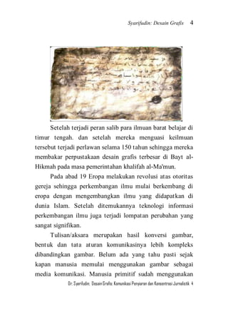 Syarifudin: Desain Grafis 4 
Dr. Syarifudin; Desain Grafis: Komunikasi Penyiaran dan Konsentrasi Jurnalistik 4 
Setelah terjadi peran salib para ilmuan barat belajar di timur tengah. dan setelah mereka menguasi keilmuan tersebut terjadi perlawan selama 150 tahun sehingga mereka membakar perpustakaan desain grafis terbesar di Bayt al- Hikmah pada masa pemerintahan khalifah al-Ma'mun. Pada abad 19 Eropa melakukan revolusi atas otoritas gereja sehingga perkembangan ilmu mulai berkembang di eropa dengan mengembangkan ilmu yang didapatkan di dunia Islam. Setelah ditemukannya teknologi informasi perkembangan ilmu juga terjadi lompatan perubahan yang sangat signifikan. 
Tulisan/aksara merupakan hasil konversi gambar, bentuk dan tata aturan komunikasinya lebih kompleks dibandingkan gambar. Belum ada yang tahu pasti sejak kapan manusia memulai menggunakan gambar sebagai media komunikasi. Manusia primitif sudah menggunakan  