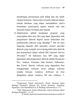 Syarifudin: Desain Grafis 40 
Dr. Syarifudin; Desain Grafis: Komunikasi Penyiaran dan Konsentrasi Jurnalistik 40 
membangun perencanaan pola hidup dari pra nikah sampai kematian. Semua data ini perlu didesain dalam sebuah database yang dapat memudahkan mad’u memahami pesan-pesan agama melalui teks dan metateks dalam Al-Quran dan Sunnah. 
3) Deployment; adalah komponen program yang menyiapkan data atau file yang dapat digunakan oleh programmer dakwah digital sesuai kebutuhan dan problematika dakwah yang dihadapi.28 Hal ini basa langsung dipandu oleh penyedia content provider dakwah yang menjadi server (pengendali data dakwah dan komunikasi) dalam sebuah ISP (Internet Service Provider).29 Di Indonesia Jasa ISP yang dapat digunakan oleh programmer dakwah adalah Wasantara Net, Indosat, Visionnet, Indo Internet, Telkomnet, dan Cetrin. Bentuk software yang digunakan bisa menggunakan software Acces sebagai software standar bawaan windows. Software ini bisa didapatkan dalam windows XP dan windows 7. 
28Departemen Teknik Informatika, Sistem Informasi dalam Berbagai Perspektif: Manusia dan System Informasi, Teknologi, Organisasi, serta Pendidikan (Cet. II; Bandung: Informatika), h. 172 29Ibid., Departemen Teknik Informatika, Sistem Informasi dalam Berbagai Perspektif: …h. 172  