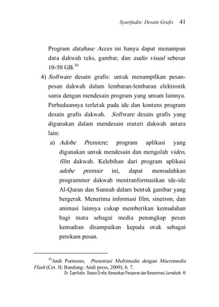 Syarifudin: Desain Grafis 41 
Dr. Syarifudin; Desain Grafis: Komunikasi Penyiaran dan Konsentrasi Jurnalistik 41 
Program database Acces ini hanya dapat menampun data dakwah teks, gambar, dan audio visual sebesar 10-50 GB.30 
4) Software desain grafis: untuk menampilkan pesan- pesan dakwah dalam lembaran-lembaran elektronik sama dengan mendesain program yang umum lainnya. Perbedaannya terletak pada ide dan kontens program desain grafis dakwah. Software desain grafis yang digunakan dalam mendesain materi dakwah antara lain: 
a) Adobe Premiere; program aplikasi yang digunakan untuk mendesain dan mengolah video, film dakwah. Kelebihan dari program aplikasi adobe premier ini, dapat memudahkan programmer dakwah mentranformasikan ide-ide Al-Quran dan Sunnah dalam bentuk gambar yang bergerak. Menerima informasi film, sinetron, dan animasi lainnya cukup memberikan kemudahan bagi mata sebagai media penangkap pesan kemudian disampaikan kepada otak sebagai perekam pesan. 
30Andi Purmono, Presentasi Multimedia dengan Macromedia Flash (Cet. II; Bandung: Andi press, 2009), h. 7.  
