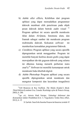 Syarifudin: Desain Grafis 42 
Dr. Syarifudin; Desain Grafis: Komunikasi Penyiaran dan Konsentrasi Jurnalistik 42 
b) Adobe after effects, Kelebihan dari program aplikasi yang dapat memudahkan programmer dakwah membuat efek pencitraan pada objek pesan dakwah dalam bentuk audio visual. 31 Program aplikasi ini secara spesifik mendesain iklan dalam Al-Quran, fenomena alam, dan Sunnah sebagai sumber ide mendesain program multimedia dakwah. Kekuatan software ini memberikan kemudahan programmer Dakwah. 
c) Coreldraw; Program aplikasi yang secara spesifik diprogramkan untuk menggambar. Program ini memiliki banyak fasilitas desain grafis yang dapat mewujudkan ide-ide gagasan dakwah yang selama ini dikemas kurang menarik perhatian mata mad’u.32 Software ini memiliki kemampuan untuk mendesain buku khotbah digital. 
d) Adobe Photoshop: Program aplikasi yang secara spesifik diprogramkan untuk mendesain dan mengatur komposisi dan kecerahan image(foto) 
31Gill Branston & Roy Stafford, The Media Student’s Book. Third Edition (Londonn Usa, Canada: Routledge aylor & Prancis Group, 2003), h. 280. 32op. cit., Ariesto Hadi Sutopo, Teknologi Informasi dan Komunikasi dalam Pendidikan (Cet. I; Yogyakarta: Graha Ilmu offset, 2012), h. 15  
