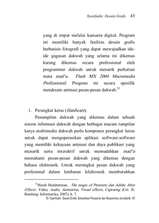 Syarifudin: Desain Grafis 43 
Dr. Syarifudin; Desain Grafis: Komunikasi Penyiaran dan Konsentrasi Jurnalistik 43 
yang di imput melalui kamaera digital. Program ini memiliki banyak fasilitas desain grafis berbasisis fotografi yang dapat mewujudkan ide- ide gagasan dakwah yang selama ini dikemas kurang dikemas secara professional oleh programmer dakwah untuk menarik perhatian mata mad’u. Flash MX 2004 Macromedia Professional; Program ini secara spesifik mendesain animasi pesan-pesan dakwah.33 
1. Perangkat keras (Hardware). 
Penampilan dakwah yang dikemas dalam sebuah sistem informasi dakwah dengan berbagai macam tampilan karya multimedia dakwah perlu komponen perangkat keras untuk dapat mengoperasikan aplikasi software-software yang memiliki kekayaan animasi dan daya publikasi yang menarik serta interaktif untuk memudahkan mad’u memahami pesan-pesan dakwah yang dikemas dengan bahasa elektronik. Untuk merangkai pesan dakwah yang profesional dalam lembaran lelektronik membutuhkan 
33Hendi Hendratman, The magic of Premiere dan Adobe After Effects: Video, Audio, Animation, Visual effects, Capturing (Cet. II; Bandung: Informatika, 2007), h. 7.  