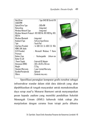 Syarifudin: Desain Grafis 49 
Dr. Syarifudin; Desain Grafis: Komunikasi Penyiaran dan Konsentrasi Jurnalistik 49 
Hard Drive : Type 640 GB Serial ATA 5400 RPM Optical Drive Type : DVD±RW Networking : Integrated Wireless Network Type : Integrated Wireless Network Protocol : IEEE 802.11b, IEEE 802.11g, IEEE, 802.11n Wireless Bluetooth : Integrated Keyboard Type : Full size Input Device Type : Touch Pad Interface Provided : 1x USB 3.0, 2x USB 2.0, VGA, HDMI, LAN, Audio O/S Provided : Microsoft Windows 7 Home Premium Battery Type : Rechargeable Lithium-ion Batter 6-cell Power Supply : External AC Adapter Dimension (WHD) : 342 x 34.20 x 245 mm Weight : 2.3 kg Standard Warranty : 1-year Limited Warranty. Bundled Peripherals : Optional Others : Contents may vary 
Spesifikasi perangkat komputer grafis tersebut sebagai infrastruktur standar dalam olah data dakwah yang akan dipublikasikan di tengah masyarakat untuk memaksimalkan daya serap mad’u. Menurut Barmawi untuk menyampaikan pesan kepada audiens yang memiliki pendidikan Sekolah Menengah Umum (SMU) kebawah tidak cukup jika menjelaskan dengan cerama lisan tetapi perlu dibantu  