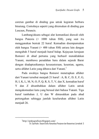 Syarifudin: Desain Grafis 5 
Dr. Syarifudin; Desain Grafis: Komunikasi Penyiaran dan Konsentrasi Jurnalistik 5 
coretan gambar di dinding gua untuk kegiatan berburu binatang. Contohnya seperti yang ditemukan di dinding gua Lascaux, Perancis. 
Lambang/aksara sebagai alat komunikasi diawali oleh bangsa Punesia (+ 1000 tahun SM), yang saat itu menggunakan bentuk 22 huruf. Kemudian disempurnakan oleh bangsa Yunani (+ 400 tahun SM) antara lain dengan mengubah 5 huruf menjadi huruf hidup. Kejayaan kerajaan Romawi di abad pertama yang berhasil menaklukkan Yunani, membawa peradaban baru dalam sejarah Barat dengan diadaptasikannya kesusasteraan, kesenian, agama, serta alfabet Latin yang dibawa dari Yunani.1 Pada awalnya bangsa Romawi menetapkan alfabet dari Yunani tersebut menjadi 21 huruf : A, B, C, D, E, F, G, H, I, K, L, M, N, O, P, Q, R, S, T, V, dan X, kemudian huruf Y dan Z ditambahkan dalam alfabet Latin untuk mengakomodasi kata yang berasal dari bahasa Yunani. Tiga huruf tambahan J, U dan W dimasukkan pada abad pertengahan sehingga jumlah keseluruhan alfabet Latin menjadi 26. 
1http://sjrdesgrafison.blogspot.com/ 
 