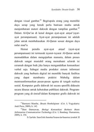Syarifudin: Desain Grafis 50 
Dr. Syarifudin; Desain Grafis: Komunikasi Penyiaran dan Konsentrasi Jurnalistik 50 
dengan visual gambar.41 Begitupula orang yang memiliki daya serap yang lemah perlu bantuan media untuk menjembatani materi dakwah dengan tampilan gambar.42 Dalam Al-Qur’an di kenal dengan ayat-ayat ams}al (ayat- ayat perumpamaan). Ayat-ayat perumpamaan ini adalah jalan untuk membahasakan Al-Quran sesuai dengan daya nalar mad’u. 
Hemat penulis ayat-ayat ams}al (ayat-ayat perumpamaan) ini termasuk isyarat-isyarat Al-Quran untuk memudahkan dalam mengajarkan manusia, dalam proses dakwah sangat mustahil orang memahami seluruh isi ceramah dengan baik jika hanya mengandalkan komunikasi verbal saja. Sebagai media produksi sistem informasi dakwah yang berbasis digital ini memiliki banyak fasilitas yang dapat membantu praktisi Mubalig dalam mentrasnformasikan pesan-pesan agama di tengah realitas sosial. Komputer grafis dakwah ini secara spesifik didesain secara khusus untuk kebutuhan publikasi dakwah. Program- program yang di-install dalam Komputer grafis dakwah ini 
41Barmawi Munthe, Desain Pembelajaran (Cet. I; Yogyakarta: Andi Press, 2009), h. 142. 42Deni Darmawan, Biologi Komunikasi Berbasis Brain: Information Communication Technology (Cet. I; Bandung: Humaniora, 2009), h. 154.  