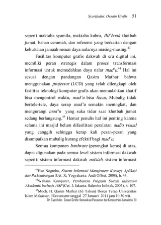 Syarifudin: Desain Grafis 51 
Dr. Syarifudin; Desain Grafis: Komunikasi Penyiaran dan Konsentrasi Jurnalistik 51 
seperti maktaba syamila, maktaba kubro, flif book khotbah jumat, bahan ceramah, dan referensi yang berkaitan dengan kebutuhan jamaah sesuai daya nalarnya masing-masing.43 
Fasilitas komputer grafis dakwah di era digital ini, memiliki peran strategis dalam proses transformasi informasi untuk memudahkan daya nalar mad’u.44 Hal ini sesuai dengan pandangan Qasim Mathar bahwa menggunakan projector (LCD) yang telah dilengkapi oleh fasilitas teknologi komputer grafis akan memudahkan khatif bisa mengontrol waktu, mad’u bisa focus, Mubalig tidak bertele-tele, daya serap mad’u semakin meningkat, dan mengurangi mad’u yang suka tidur saat khotbah jumat sedang berlangsung.45 Hemat penulis hal ini penting karena selama ini masjid belum difasilitasi peralatan audio visual yang canggih sehingga kerap kali pesan-pesan yang disampaikan mubalig kurang efektif bagi mad’u. 
Semua komponen hardware (perangkat keras) di atas, dapat digunakan pada semua level sistem informasi dakwah seperti: sistem informasi dakwah nafsiah, sistem informasi 
43Eko Nogroho, Sistem Informasi Manajemen: Konsep, Aplikasi dan Perkembangan (Cet. X; Yogyakarta: Andi Offset, 2008), h. 44. 44Wahana Komputer, Pembuatan Program Sistem Informasi Akademik berbasis ASP (Cet. I; Jakarta: Salemba Infotek, 2005), h. 107. 45Moch. H. Qasim Mathar (63 Tahun) Dosen Tetap Universitas Islam Makassar, Wawancara tanggal 27 Januari 2011 jam 10.30 wit.  