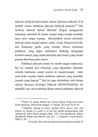 Syarifudin: Desain Grafis 52 
Dr. Syarifudin; Desain Grafis: Komunikasi Penyiaran dan Konsentrasi Jurnalistik 52 
dakwah fardiyah (individual), sistem informasi dakwah fi’ah qalilah, sistem informasi dakwah hizbiyah (jamaah).46 Jika fasilitas dakwah belum dibenahi dengan penggunaan teknologi informasi di dalam masjid maka masjid memiliki daya syiar sangat kurang. Infrastruktur sistem informasi dakwah dalam masjid seperti audio, visual, Projector (LCD), dan komputer grafis yang standar sistem informasi publikasi, yang dapat membantu Mubalig mengingat kembali materi yang sudah diberikan dan materi yang belum pernah diberikan pada mad’u. 
Publikasi dakwah selama ini, masih sangat tradisional, hal itu tampak dari teknologi yang digunakan dihampir seluruh Indonesia sound system di masjid-masjid tidak memenuhi standar dalam publikasi dakwah yang memiliki jamaah yang banyak.47 Hal ini juga disebabkan oleh belum adanya Rencana Strategis Dakwah (RENSTRADAK) ini memiliki tiga unsur penting dalam sebuah publiaksi dakwah 
46Moch. H. Qasim Mathar (63 Tahun) Dosen Tetap Universitas Islam Makassar, Wawancara tanggal 27 Januari 2011 jam 10.30 wit. 47Abdullah Ahmad al-‘Allaf, Kullana Du’a Aktsar min Alaf Fikrah wa Wasila wa uslub Fi al Da’wah Ilallah diterjemahkan oleh Ardiansyah Ashri Husein dengan judul: 1001 Cara Berdakwah: Sukses Berdakwah Kapan pun dimana pun (Cet. I; Surakarta: Ziyad Books, 2008), h. 59.  
