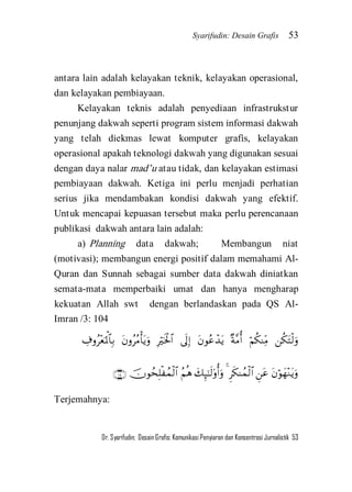 Syarifudin: Desain Grafis 53 
Dr. Syarifudin; Desain Grafis: Komunikasi Penyiaran dan Konsentrasi Jurnalistik 53 
antara lain adalah kelayakan teknik, kelayakan operasional, dan kelayakan pembiayaan. Kelayakan teknis adalah penyediaan infrastrukstur penunjang dakwah seperti program sistem informasi dakwah yang telah diekmas lewat komputer grafis, kelayakan operasional apakah teknologi dakwah yang digunakan sesuai dengan daya nalar mad’u atau tidak, dan kelayakan estimasi pembiayaan dakwah. Ketiga ini perlu menjadi perhatian serius jika mendambakan kondisi dakwah yang efektif. Untuk mencapai kepuasan tersebut maka perlu perencanaan publikasi dakwah antara lain adalah: 
a) Planning data dakwah; Membangun niat (motivasi); membangun energi positif dalam memahami Al- Quran dan Sunnah sebagai sumber data dakwah diniatkan semata-mata memperbaiki umat dan hanya mengharap kekuatan Allah swt dengan berlandaskan pada QS Al- Imran /3: 104 
        
        
Terjemahnya:  