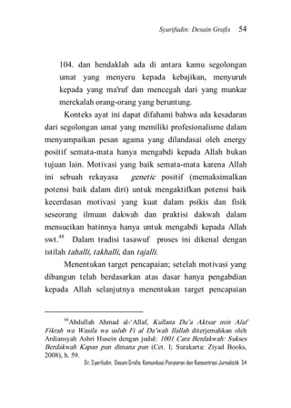 Syarifudin: Desain Grafis 54 
Dr. Syarifudin; Desain Grafis: Komunikasi Penyiaran dan Konsentrasi Jurnalistik 54 
104. dan hendaklah ada di antara kamu segolongan umat yang menyeru kepada kebajikan, menyuruh kepada yang ma'ruf dan mencegah dari yang munkar merekalah orang-orang yang beruntung. 
Konteks ayat ini dapat difahami bahwa ada kesadaran dari segolongan umat yang memiliki profesionalisme dalam menyampaikan pesan agama yang dilandasai oleh energy positif semata-mata hanya mengabdi kepada Allah bukan tujuan lain. Motivasi yang baik semata-mata karena Allah ini sebuah rekayasa genetic positif (memaksimalkan potensi baik dalam diri) untuk mengaktifkan potensi baik kecerdasan motivasi yang kuat dalam psikis dan fisik seseorang ilmuan dakwah dan praktisi dakwah dalam mensucikan batinnya hanya untuk mengabdi kepada Allah swt.48 Dalam tradisi tasawuf proses ini dikenal dengan istilah tahalli, takhalli, dan tajalli. 
Menentukan target pencapaian; setelah motivasi yang dibangun telah berdasarkan atas dasar hanya pengabdian kepada Allah selanjutnya menentukan target pencapaian 
48Abdullah Ahmad al-‘Allaf, Kullana Du’a Aktsar min Alaf Fikrah wa Wasila wa uslub Fi al Da’wah Ilallah diterjemahkan oleh Ardiansyah Ashri Husein dengan judul: 1001 Cara Berdakwah: Sukses Berdakwah Kapan pun dimana pun (Cet. I; Surakarta: Ziyad Books, 2008), h. 59.  