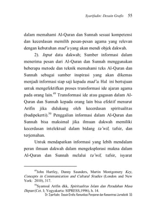 Syarifudin: Desain Grafis 55 
Dr. Syarifudin; Desain Grafis: Komunikasi Penyiaran dan Konsentrasi Jurnalistik 55 
dalam memahami Al-Quran dan Sunnah sesuai kompetensi dan kecerdasan memilih pesan-pesan agama yang relevan dengan kebutuhan mad’u yang akan mendi objek dakwah. 
2). Input data dakwah; Sumber informasi dalam menerima pesan dari Al-Quran dan Sunnah menggunakan beberapa metode dan teknik memahami teks Al-Quran dan Sunnah sebagai sumber inspirasi yang akan dikemas menjadi informasi siap saji kepada mad’u. Hal ini bertujuan untuk mengefektifkan proses transformasi ide ajaran agama pada orang lain.49 Transformasi ide atau gagasan dalam Al- Quran dan Sunnah kepada orang lain bisa efektif menurut Arifin jika didukung oleh kecerdasan spiritualitas (budipekerti).50 Penggalian informasi dalam Al-Quran dan Sunnah bisa maksimal jika ilmuan dakwah memiliki kecerdasan intelektual dalam bidang ta’wil, tafsir, dan terjemahan. 
Untuk mendapatkan informasi yang lebih mendalam peran ilmuan dakwah dalam mengeksplorasi makna dalam Al-Quran dan Sunnah melalui ta’wil, tafsir, isyarat 
49John Hartley, Danny Saunders, Martin Montgomery Key, Concepts in Communication and Cultural Studies (London and New York: 2010), 317. 50Syamsul Arifin dkk, Spiritualitas Islam dan Peradaban Masa Depan (Cet. I; Yogyakarta: SIPRESS,1996), h. 14.  