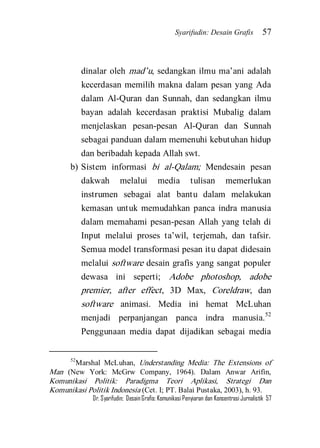 Syarifudin: Desain Grafis 57 
Dr. Syarifudin; Desain Grafis: Komunikasi Penyiaran dan Konsentrasi Jurnalistik 57 
dinalar oleh mad’u, sedangkan ilmu ma’ani adalah kecerdasan memilih makna dalam pesan yang Ada dalam Al-Quran dan Sunnah, dan sedangkan ilmu bayan adalah kecerdasan praktisi Mubalig dalam menjelaskan pesan-pesan Al-Quran dan Sunnah sebagai panduan dalam memenuhi kebutuhan hidup dan beribadah kepada Allah swt. 
b) Sistem informasi bi al-Qalam; Mendesain pesan dakwah melalui media tulisan memerlukan instrumen sebagai alat bantu dalam melakukan kemasan untuk memudahkan panca indra manusia dalam memahami pesan-pesan Allah yang telah di Input melalui proses ta’wil, terjemah, dan tafsir. Semua model transformasi pesan itu dapat didesain melalui software desain grafis yang sangat populer dewasa ini seperti; Adobe photoshop, adobe premier, after effect, 3D Max, Coreldraw, dan software animasi. Media ini hemat McLuhan menjadi perpanjangan panca indra manusia.52 Penggunaan media dapat dijadikan sebagai media 
52Marshal McLuhan, Understanding Media: The Extensions of Man (New York: McGrw Company, 1964). Dalam Anwar Arifin, Komunikasi Politik: Paradigma Teori Aplikasi, Strategi Dan Komunikasi Politik Indonesia (Cet. I; PT. Balai Pustaka, 2003), h. 93.  