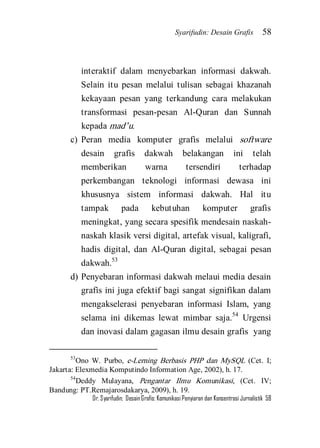 Syarifudin: Desain Grafis 58 
Dr. Syarifudin; Desain Grafis: Komunikasi Penyiaran dan Konsentrasi Jurnalistik 58 
interaktif dalam menyebarkan informasi dakwah. Selain itu pesan melalui tulisan sebagai khazanah kekayaan pesan yang terkandung cara melakukan transformasi pesan-pesan Al-Quran dan Sunnah kepada mad’u. 
c) Peran media komputer grafis melalui software desain grafis dakwah belakangan ini telah memberikan warna tersendiri terhadap perkembangan teknologi informasi dewasa ini khususnya sistem informasi dakwah. Hal itu tampak pada kebutuhan komputer grafis meningkat, yang secara spesifik mendesain naskah- naskah klasik versi digital, artefak visual, kaligrafi, hadis digital, dan Al-Quran digital, sebagai pesan dakwah.53 
d) Penyebaran informasi dakwah melaui media desain grafis ini juga efektif bagi sangat signifikan dalam mengakselerasi penyebaran informasi Islam, yang selama ini dikemas lewat mimbar saja.54 Urgensi dan inovasi dalam gagasan ilmu desain grafis yang 
53Ono W. Purbo, e-Lerning Berbasis PHP dan MySQL (Cet. I; Jakarta: Elexmedia Komputindo Information Age, 2002), h. 17. 54Deddy Mulayana, Pengantar Ilmu Komunikasi, (Cet. IV; Bandung: PT.Remajarosdakarya, 2009), h. 19.  