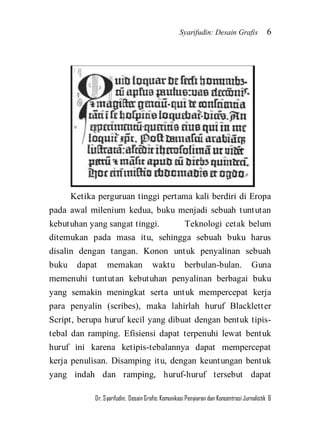 Syarifudin: Desain Grafis 6 
Dr. Syarifudin; Desain Grafis: Komunikasi Penyiaran dan Konsentrasi Jurnalistik 6 
Ketika perguruan tinggi pertama kali berdiri di Eropa pada awal milenium kedua, buku menjadi sebuah tuntutan kebutuhan yang sangat tinggi. Teknologi cetak belum ditemukan pada masa itu, sehingga sebuah buku harus disalin dengan tangan. Konon untuk penyalinan sebuah buku dapat memakan waktu berbulan-bulan. Guna memenuhi tuntutan kebutuhan penyalinan berbagai buku yang semakin meningkat serta untuk mempercepat kerja para penyalin (scribes), maka lahirlah huruf Blackletter Script, berupa huruf kecil yang dibuat dengan bentuk tipis- tebal dan ramping. Efisiensi dapat terpenuhi lewat bentuk huruf ini karena ketipis-tebalannya dapat mempercepat kerja penulisan. Disamping itu, dengan keuntungan bentuk yang indah dan ramping, huruf-huruf tersebut dapat  