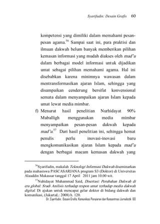 Syarifudin: Desain Grafis 60 
Dr. Syarifudin; Desain Grafis: Komunikasi Penyiaran dan Konsentrasi Jurnalistik 60 
kompetensi yang dimiliki dalam memahami pesan- pesan agama.56 Sampai saat ini, para praktisi dan ilmuan dakwah belum banyak memberikan pilihan kemasan informasi yang mudah diakses oleh mad’u dalam berbagai model informasi untuk dijadikan umat sebagai pilihan memahami agama. Hal ini disebabkan karena minimnya wawasan dalam mentransformasikan ajaran Islam, sehingga yang disampaikan cenderung bersifat konvensional semata dalam menyampaikan ajaran Islam kepada umat lewat media mimbar. 
f) Menurut hasil penelitian Nurhidayat 90% Muballigh menggunakan media mimbar menyampaikan pesan-pesan dakwah kepada mad’u.57 Dari hasil penelitian ini, sehingga hemat penulis perlu inovasi-inovasi baru mengkomunikasikan ajaran Islam kepada mad’u dengan berbagai macam kemasan dakwah yang 
56Syarifudin, makalah Teknologi Informasi Dakwah diseminarkan pada mahasiswa PASCASARJANA program S3 (Doktor) di Universitas Alauddin Makassar tanggal 17 April 2011 jam 10.00 wit. 57Nuhidayat Muhammad Said, Disertasi: Perubahan Dakwah di era global: Studi Anilisis terhadap respon umat terhadap media dakwah digital. Di ajukan untuk mencapai gelar doktor di bidang dakwah dan komunikasi, (JakartaL: 2008) h. 120.  