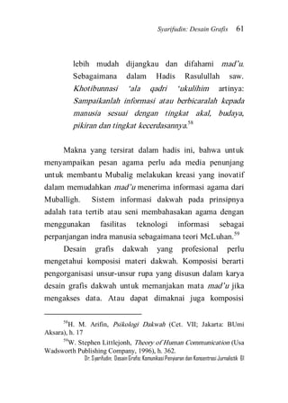 Syarifudin: Desain Grafis 61 
Dr. Syarifudin; Desain Grafis: Komunikasi Penyiaran dan Konsentrasi Jurnalistik 61 
lebih mudah dijangkau dan difahami mad’u. Sebagaimana dalam Hadis Rasulullah saw. Khotibunnasi ‘ala qadri ‘ukulihim artinya: Sampaikanlah informasi atau berbicaralah kepada manusia sesuai dengan tingkat akal, budaya, pikiran dan tingkat kecerdasannya.58 
Makna yang tersirat dalam hadis ini, bahwa untuk menyampaikan pesan agama perlu ada media penunjang untuk membantu Mubalig melakukan kreasi yang inovatif dalam memudahkan mad’u menerima informasi agama dari Muballigh. Sistem informasi dakwah pada prinsipnya adalah tata tertib atau seni membahasakan agama dengan menggunakan fasilitas teknologi informasi sebagai perpanjangan indra manusia sebagaimana teori McLuhan.59 
Desain grafis dakwah yang profesional perlu mengetahui komposisi materi dakwah. Komposisi berarti pengorganisasi unsur-unsur rupa yang disusun dalam karya desain grafis dakwah untuk memanjakan mata mad’u jika mengakses data. Atau dapat dimaknai juga komposisi 
58H. M. Arifin, Psikologi Dakwah (Cet. VII; Jakarta: BUmi Aksara), h. 17 59W. Stephen Littlejonh, Theory of Human Communication (Usa Wadsworth Publishing Company, 1996), h. 362.  