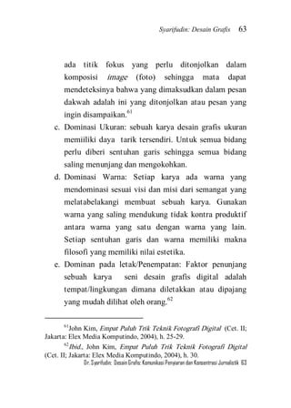 Syarifudin: Desain Grafis 63 
Dr. Syarifudin; Desain Grafis: Komunikasi Penyiaran dan Konsentrasi Jurnalistik 63 
ada titik fokus yang perlu ditonjolkan dalam komposisi image (foto) sehingga mata dapat mendeteksinya bahwa yang dimaksudkan dalam pesan dakwah adalah ini yang ditonjolkan atau pesan yang ingin disampaikan.61 
c. Dominasi Ukuran: sebuah karya desain grafis ukuran memiiliki daya tarik tersendiri. Untuk semua bidang perlu diberi sentuhan garis sehingga semua bidang saling menunjang dan mengokohkan. 
d. Dominasi Warna: Setiap karya ada warna yang mendominasi sesuai visi dan misi dari semangat yang melatabelakangi membuat sebuah karya. Gunakan warna yang saling mendukung tidak kontra produktif antara warna yang satu dengan warna yang lain. Setiap sentuhan garis dan warna memiliki makna filosofi yang memiliki nilai estetika. 
e. Dominan pada letak/Penempatan: Faktor penunjang sebuah karya seni desain grafis digital adalah tempat/lingkungan dimana diletakkan atau dipajang yang mudah dilihat oleh orang.62 
61John Kim, Empat Puluh Trik Teknik Fotografi Digital (Cet. II; Jakarta: Elex Media Komputindo, 2004), h. 25-29. 62Ibid., John Kim, Empat Puluh Trik Teknik Fotografi Digital (Cet. II; Jakarta: Elex Media Komputindo, 2004), h. 30.  