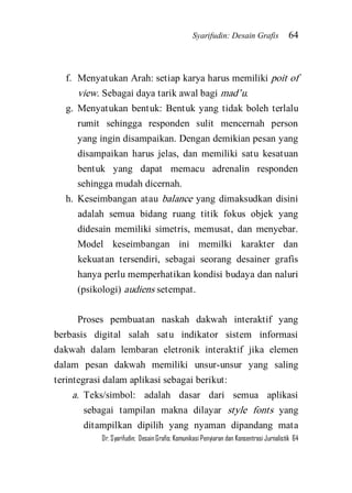 Syarifudin: Desain Grafis 64 
Dr. Syarifudin; Desain Grafis: Komunikasi Penyiaran dan Konsentrasi Jurnalistik 64 
f. Menyatukan Arah: setiap karya harus memiliki poit of view. Sebagai daya tarik awal bagi mad’u. 
g. Menyatukan bentuk: Bentuk yang tidak boleh terlalu rumit sehingga responden sulit mencernah person yang ingin disampaikan. Dengan demikian pesan yang disampaikan harus jelas, dan memiliki satu kesatuan bentuk yang dapat memacu adrenalin responden sehingga mudah dicernah. 
h. Keseimbangan atau balance yang dimaksudkan disini adalah semua bidang ruang titik fokus objek yang didesain memiliki simetris, memusat, dan menyebar. Model keseimbangan ini memilki karakter dan kekuatan tersendiri, sebagai seorang desainer grafis hanya perlu memperhatikan kondisi budaya dan naluri (psikologi) audiens setempat. 
Proses pembuatan naskah dakwah interaktif yang berbasis digital salah satu indikator sistem informasi dakwah dalam lembaran eletronik interaktif jika elemen dalam pesan dakwah memiliki unsur-unsur yang saling terintegrasi dalam aplikasi sebagai berikut: 
a. Teks/simbol: adalah dasar dari semua aplikasi sebagai tampilan makna dilayar style fonts yang ditampilkan dipilih yang nyaman dipandang mata  