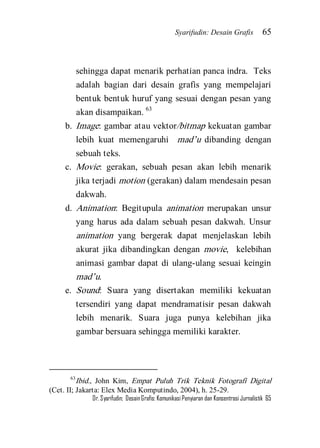 Syarifudin: Desain Grafis 65 
Dr. Syarifudin; Desain Grafis: Komunikasi Penyiaran dan Konsentrasi Jurnalistik 65 
sehingga dapat menarik perhatian panca indra. Teks adalah bagian dari desain grafis yang mempelajari bentuk bentuk huruf yang sesuai dengan pesan yang akan disampaikan. 63 
b. Image: gambar atau vektor/bitmap kekuatan gambar lebih kuat memengaruhi mad’u dibanding dengan sebuah teks. 
c. Movie: gerakan, sebuah pesan akan lebih menarik jika terjadi motion (gerakan) dalam mendesain pesan dakwah. 
d. Animation: Begitupula animation merupakan unsur yang harus ada dalam sebuah pesan dakwah. Unsur animation yang bergerak dapat menjelaskan lebih akurat jika dibandingkan dengan movie, kelebihan animasi gambar dapat di ulang-ulang sesuai keingin mad’u. 
e. Sound: Suara yang disertakan memiliki kekuatan tersendiri yang dapat mendramatisir pesan dakwah lebih menarik. Suara juga punya kelebihan jika gambar bersuara sehingga memiliki karakter. 
63Ibid., John Kim, Empat Puluh Trik Teknik Fotografi Digital (Cet. II; Jakarta: Elex Media Komputindo, 2004), h. 25-29.  