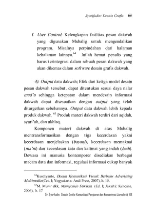 Syarifudin: Desain Grafis 66 
Dr. Syarifudin; Desain Grafis: Komunikasi Penyiaran dan Konsentrasi Jurnalistik 66 
f. User Control: Kelengkapan fasilitas pesan dakwah yang digunakan Mubalig untuk mengendalikan program. Misalnya perpindahan dari halaman kehalaman lainnya.64 Inilah hemat penulis yang harus terintegrasi dalam sebuah pesan dakwah yang akan dikemas dalam software desain grafis dakwah. 
4). Output data dakwah; Efek dari ketiga model desain pesan dakwah tersebut, dapat ditentukan sesuai daya nalar mad’u sehingga ketepatan dalam mendesain informasi dakwah dapat disesuaikan dengan output yang telah ditargetkan sebelumnya. Output data dakwah lebih kepada produk dakwah. 65 Produk materi dakwah terdiri dari aqidah, syari’ah, dan akhlaq. 
Komponen materi dakwah di atas Mubalig mentransformasikan dengan tiga kecerdasan yakni kecerdasan menjelaskan (bayani), kecerdasan memaknai (ma’ni) dan kecerdasan kata dan kalimat yang indah (badi). Dewasa ini manusia kontemporer disediakan berbagai macam data dan informasi, regulasi informasi cukup banyak 
64Kusdiyanto, Desain Komunikasi Visual: Berbasis Advertising Multimedia (Cet. I; Yogyakarta: Andi Press, 2007), h. 15. 65M. Munir dkk, Manajemen Dakwah (Ed. I; Jakarta: Kencana, 2006), h. 17  