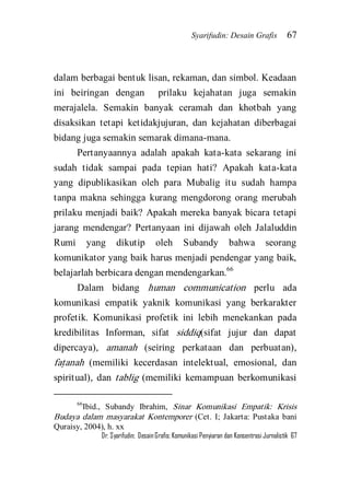 Syarifudin: Desain Grafis 67 
Dr. Syarifudin; Desain Grafis: Komunikasi Penyiaran dan Konsentrasi Jurnalistik 67 
dalam berbagai bentuk lisan, rekaman, dan simbol. Keadaan ini beiringan dengan prilaku kejahatan juga semakin merajalela. Semakin banyak ceramah dan khotbah yang disaksikan tetapi ketidakjujuran, dan kejahatan diberbagai bidang juga semakin semarak dimana-mana. 
Pertanyaannya adalah apakah kata-kata sekarang ini sudah tidak sampai pada tepian hati? Apakah kata-kata yang dipublikasikan oleh para Mubalig itu sudah hampa tanpa makna sehingga kurang mengdorong orang merubah prilaku menjadi baik? Apakah mereka banyak bicara tetapi jarang mendengar? Pertanyaan ini dijawah oleh Jalaluddin Rumi yang dikutip oleh Subandy bahwa seorang komunikator yang baik harus menjadi pendengar yang baik, belajarlah berbicara dengan mendengarkan.66 
Dalam bidang human communication perlu ada komunikasi empatik yaknik komunikasi yang berkarakter profetik. Komunikasi profetik ini lebih menekankan pada kredibilitas Informan, sifat siddiq(sifat jujur dan dapat dipercaya), amanah (seiring perkataan dan perbuatan), fat}anah (memiliki kecerdasan intelektual, emosional, dan spiritual), dan tablig (memiliki kemampuan berkomunikasi 
66Ibid., Subandy Ibrahim, Sinar Komunikasi Empatik: Krisis Budaya dalam masyarakat Kontemporer (Cet. I; Jakarta: Pustaka bani Quraisy, 2004), h. xx  