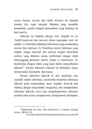 Syarifudin: Desain Grafis 68 
Dr. Syarifudin; Desain Grafis: Komunikasi Penyiaran dan Konsentrasi Jurnalistik 68 
secara bayani, ma’ani, dan badi). Kriteria ini menjadi standar jika ingin menjadi Mubalig yang memiliki komunikasi qaulan baligah (komunikasi yang berbekas di hati mad’u). 
Dakwah Ali Mahfuz} dikutip Aziz Targhib wa al- Tarhib (motivasi dan inovasi) dalam penerapan teori ini adalah: 1). Pemilihan Mubalig (Informan) yang memberikan inovasi dan motivasi, 2). Pemilihan materi Informasi yang mudah, ringan dicernah dan relavan dengan kebutuhan realitas yang dikemas secara profesional dengan tidak menyinggung perasaan mad’u, tetapi ia termotivasi. 3). Kondisikan dengan waktu yang tepat dalam menyerbarkan dakwah.67 Sistem informasi dakwah ini dilakukan secara interpersonal, kelompok, dan massa. 
Sistem informasi dakwah di atas menelaah cara memilih sumber informasi, sistematika menerima informasi dakwah perlu mengandung unsur Aqidah, Syari’ah dan Akhlaq, dengan menyelidiki, mengemas, dan memproduksi informasi dakwah, serta cara mengekspresikan informasi tersebut baik secara intrapersonal, interpersonal, kelompok, 
67Mohammah Ali Aziz, Ilmu Dawah (Cet. I; Jakarta: Prenada Group , 2009), h. 34.  