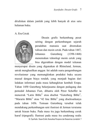 Syarifudin: Desain Grafis 7 
Dr. Syarifudin; Desain Grafis: Komunikasi Penyiaran dan Konsentrasi Jurnalistik 7 
dituliskan dalam jumlah yang lebih banyak di atas satu halaman buku. A. Era Cetak 
Desain grafis berkembang pesat seiring dengan perkembangan sejarah peradaban manusia saat ditemukan tulisan dan mesin cetak. Pada tahun 1447, Johannes Gutenberg (1398-1468) menemukan teknologi mesin cetak yang bisa digerakkan dengan model tekanan menyerupai disain yang digunakan di Rhineland, Jerman, untuk menghasilkan anggur. Ini adalah suatu pengembangan revolusioner yang memungkinkan produksi buku secara massal dengan biaya rendah, yang menjadi bagian dari ledakan informasi pada masa kebangkitan kembali Eropa. Tahun 1450 Guterberg bekerjasama dengan pedagang dan pemodal Johannes Fust, dibantu oleh Peter Schoffer ia mencetak ‚Latin Bible‛ atau disebut ‚Guterberg Bible‛, ‚Mararin Bible‛ atau ‚42 line Bible‛ yang diselesaikanya pada tahun 1456. Temuan Gutenberg tersebut telah mendukung perkembangan seni ilustrasi di Jerman terutama untuk hiasan buku. Pada masa itu juga berkembang corak huruf (tipografi). Ilustrasi pada masa itu cenderung realis  