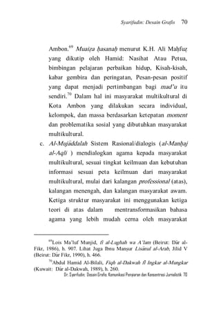 Syarifudin: Desain Grafis 70 
Dr. Syarifudin; Desain Grafis: Komunikasi Penyiaran dan Konsentrasi Jurnalistik 70 
Ambon.69 Muaiz}a h}asanah} menurut K.H. Ali Mah}fuz} yang dikutip oleh Hamid: Nasihat Atau Petua, bimbingan pelajaran perbaikan hidup, Kisah-kisah, kabar gembira dan peringatan, Pesan-pesan positif yang dapat menjadi pertimbangan bagi mad’u itu sendiri.70 Dalam hal ini masyarakat multikultural di Kota Ambon yang dilakukan secara individual, kelompok, dan massa berdasarkan ketepatan moment dan problematika sosial yang dibutuhkan masyarakat multikultural. 
c. Al-Muja>ddalah Sistem Rasional/dialogis (al-Manh}aj al-Aqli ) mendialogkan agama kepada masyarakat multikultural, sesuai tingkat keilmuan dan kebutuhan informasi sesuai peta keilmuan dari masyarakat multikultural, mulai dari kalangan professional (atas), kalangan menengah, dan kalangan masyarakat awam. Ketiga struktur masyarakat ini menggunakan ketiga teori di atas dalam mentransformasikan bahasa agama yang lebih mudah cerna oleh masyarakat 
69Lois Ma’luf Munjid, fi al-Lughah wa A’lam (Beirut: Da>r al- Fikr, 1986), h. 907. Lihat Juga Ibnu Mans}ur Lisa>nul al-Arab, Jilid V (Beirut: Da>r Fikr, 1990), h. 466. 70Abdul Hamid Al-Bilali, Fiqh al-Dakwah fi> Ingkar al-Mungkar (Kuwait: Da>r al-Dakwah, 1989), h. 260.  