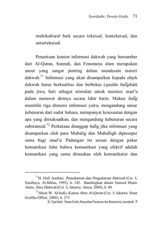 Syarifudin: Desain Grafis 71 
Dr. Syarifudin; Desain Grafis: Komunikasi Penyiaran dan Konsentrasi Jurnalistik 71 
multikultural baik secara tekstual, kontekstual, dan antartekstual. 
Penentuan konten informasi dakwah yang bersumber dari Al-Quran, Sunnah, dan Fenomena alam merupakan unsur yang sangat penting dalam mendesain materi dakwah.71 Informasi yang akan disampaikan kepada objek dakwah harus berkualitas dan berbekas (qaula>n bali>gha>n) pada jiwa, hati sebagai stimulan untuk memicu mad’u dalam merawat dirinya secara lahir batin. Makna bali>g memiliki tiga dimensi informasi yaitu; mengandung unsur kebenaran dari sudut bahasa, mempunyai kesesuaian dengan apa yang dimaksudkan, dan mengandung kebenaran secara substansial.72 Perkataan dianggap bali>g jika informasi yang disampaikan oleh para Mubalig dan Muballigh dipresepsi sama bagi mad’u. Padangan ini sesuai dengan pakar komunikasi John bahwa komunikasi yang efektif adalah komunikasi yang sama dirasakan oleh komunikator dan 
71H. Hafi Anshari, Pemahaman dan Pengalaman Dakwah (Cet. I; Surabaya, Al-Ikhlas, 1993), h. 143. Bandingkan dalam Samsul Munir Amin, Ilmu Dakwah (Cet. I; Jakarta: Amza, 2009), h. 88 72Ahsin W. Al-hafiz} Kamus Ilmu Al-Quran (Cet. I; Jakarta: Sinar Grafika Offset, 2005), h. 273  