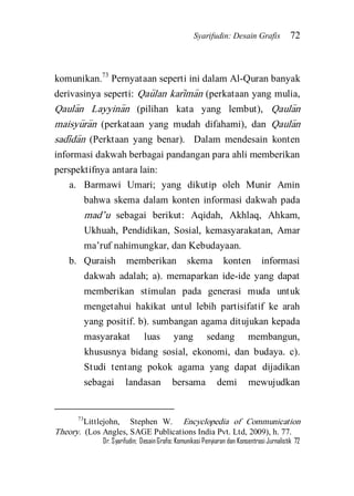 Syarifudin: Desain Grafis 72 
Dr. Syarifudin; Desain Grafis: Komunikasi Penyiaran dan Konsentrasi Jurnalistik 72 
komunikan.73 Pernyataan seperti ini dalam Al-Quran banyak derivasinya seperti: Qau>lan kari>ma>n (perkataan yang mulia, Qaula>n Layyina>n (pilihan kata yang lembut), Qaula>n maisyu>ra>n (perkataan yang mudah difahami), dan Qaula>n sadi>da>n (Perktaan yang benar). Dalam mendesain konten informasi dakwah berbagai pandangan para ahli memberikan perspektifnya antara lain: 
a. Barmawi Umari; yang dikutip oleh Munir Amin bahwa skema dalam konten informasi dakwah pada mad’u sebagai berikut: Aqidah, Akhlaq, Ahkam, Ukhuah, Pendidikan, Sosial, kemasyarakatan, Amar ma’ruf nahimungkar, dan Kebudayaan. 
b. Quraish memberikan skema konten informasi dakwah adalah; a). memaparkan ide-ide yang dapat memberikan stimulan pada generasi muda untuk mengetahui hakikat untul lebih partisifatif ke arah yang positif. b). sumbangan agama ditujukan kepada masyarakat luas yang sedang membangun, khususnya bidang sosial, ekonomi, dan budaya. c). Studi tentang pokok agama yang dapat dijadikan sebagai landasan bersama demi mewujudkan 
73Littlejohn, Stephen W. Encyclopedia of Communication Theory. (Los Angles, SAGE Publications India Pvt. Ltd, 2009), h. 77.  