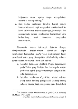 Syarifudin: Desain Grafis 73 
Dr. Syarifudin; Desain Grafis: Komunikasi Penyiaran dan Konsentrasi Jurnalistik 73 
kerjasama antar agama tanpa mengabaikan indentitas masing-masing.74 
c. Dari kedua pandangan tersebut hemat penulis konten informasi bagi masyarakat multikultural itu harus disesuaikan kondisi sosiologis, psikologis, dan antropologis dengan pendekatan kontesktual yang berkembang dari fenomena masyarakat multikultural. 
Mendesain sistem informasi dakwah dengan memperhatikan prinsip-prinsip komunikasi dapat memberikan kemudahan mad’u yang multikultural dalam memahami materi yang disampaikan oleh Mubalig. Adapun pemetaan materi dakwah terdiri dari materi: 
a. Masalah keimanan (Aqidah); Pokok kepercayaan pada Tuhan yang Mahasa Esa dari segala macam perbuatan syirik yang bertentangan dengan nilai- nilai kemanusiaan. 
b. Masalah keislaman (Syari’ah); materi dakwah yang berisi tentang penegakkan Undang-undang sebagai payung bagi orang-orang yang lemah baik 
74M. Quraish Shihab, Membuimikan Al-Quran (Cet. I; Bandung: PT. Mizan, 1993), h.200  
