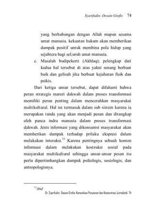 Syarifudin: Desain Grafis 74 
Dr. Syarifudin; Desain Grafis: Komunikasi Penyiaran dan Konsentrasi Jurnalistik 74 
yang berhubungan dengan Allah mapun sesama umat manusia. kekuatan hukum akan memberikan dampak positif untuk membina pola hidup yang sejahtera bagi sel;uruh umat manusia. 
c. Masalah budipekerti (Akhlaq); pelengkap dari kedua hal tersebut di atas yakni senang berbuat baik dan gelisah jika berbuat kejahatan fisik dan psikis. 
Dari ketiga unsur tersebut, dapat difahami bahwa peran strategis materi dakwah dalam proses transformasi memiliki peran penting dalam mencerahkan masyarakat multikultural. Hal ini termasuk dalam sub sistem karena ia merupakan tanda yang akan menjadi pesan dan ditangkap oleh panca indra manusia dalam proses transformasi dakwah. Jenis informasi yang dikonsumsi masyarakat akan memberikan dampak terhadap prilaku ekspresi dalam melakukan interaksi.75 Karena pentingnya sebuah konten informasi dalam melakukan kostruksi sosial pada masyarakat multikultural sehingga unsur-unsur pesan itu perlu dipertimbangkan dampak psikologis, sosiologis, dan antropologisnya. 
75ibid  