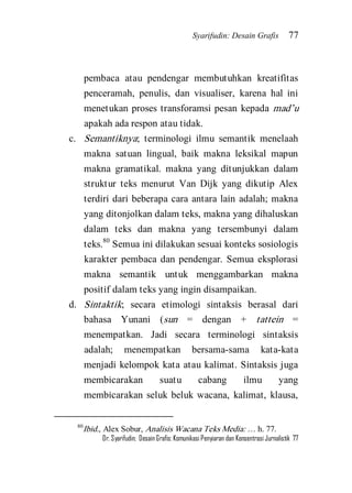 Syarifudin: Desain Grafis 77 
Dr. Syarifudin; Desain Grafis: Komunikasi Penyiaran dan Konsentrasi Jurnalistik 77 
pembaca atau pendengar membutuhkan kreatifitas penceramah, penulis, dan visualiser, karena hal ini menetukan proses transforamsi pesan kepada mad’u apakah ada respon atau tidak. 
c. Semantiknya; terminologi ilmu semantik menelaah makna satuan lingual, baik makna leksikal mapun makna gramatikal. makna yang ditunjukkan dalam struktur teks menurut Van Dijk yang dikutip Alex terdiri dari beberapa cara antara lain adalah; makna yang ditonjolkan dalam teks, makna yang dihaluskan dalam teks dan makna yang tersembunyi dalam teks.80 Semua ini dilakukan sesuai konteks sosiologis karakter pembaca dan pendengar. Semua eksplorasi makna semantik untuk menggambarkan makna positif dalam teks yang ingin disampaikan. 
d. Sintaktik; secara etimologi sintaksis berasal dari bahasa Yunani (sun = dengan + tattein = menempatkan. Jadi secara terminologi sintaksis adalah; menempatkan bersama-sama kata-kata menjadi kelompok kata atau kalimat. Sintaksis juga membicarakan suatu cabang ilmu yang membicarakan seluk beluk wacana, kalimat, klausa, 
80Ibid., Alex Sobur, Analisis Wacana Teks Media: … h. 77.  