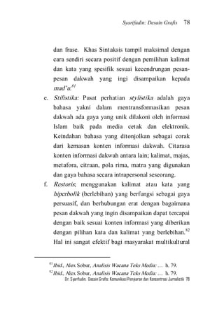 Syarifudin: Desain Grafis 78 
Dr. Syarifudin; Desain Grafis: Komunikasi Penyiaran dan Konsentrasi Jurnalistik 78 
dan frase. Khas Sintaksis tampil maksimal dengan cara sendiri secara positif dengan pemilihan kalimat dan kata yang spesifik sesuai kecendrungan pesan- pesan dakwah yang ingi disampaikan kepada mad’u.81 
e. Stilistika: Pusat perhatian stylistika adalah gaya bahasa yakni dalam mentransformasikan pesan dakwah ada gaya yang unik dilakoni oleh informasi Islam baik pada media cetak dan elektronik. Keindahan bahasa yang ditonjolkan sebagai corak dari kemasan konten informasi dakwah. Citarasa konten informasi dakwah antara lain; kalimat, majas, metafora, citraan, pola rima, matra yang digunakan dan gaya bahasa secara intrapersonal seseorang. 
f. Restoris; menggunakan kalimat atau kata yang hiperbolik (berlebihan) yang berfungsi sebagai gaya persuasif, dan berhubungan erat dengan bagaimana pesan dakwah yang ingin disampaikan dapat tercapai dengan baik sesuai konten informasi yang diberikan dengan pilihan kata dan kalimat yang berlebihan.82 Hal ini sangat efektif bagi masyarakat multikultural 
81Ibid., Alex Sobur, Analisis Wacana Teks Media: … h. 79. 82Ibid., Alex Sobur, Analisis Wacana Teks Media: … h. 79.  