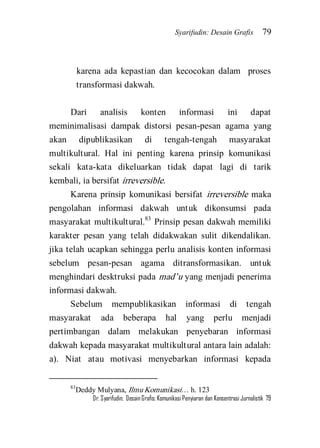 Syarifudin: Desain Grafis 79 
Dr. Syarifudin; Desain Grafis: Komunikasi Penyiaran dan Konsentrasi Jurnalistik 79 
karena ada kepastian dan kecocokan dalam proses transformasi dakwah. 
Dari analisis konten informasi ini dapat meminimalisasi dampak distorsi pesan-pesan agama yang akan dipublikasikan di tengah-tengah masyarakat multikultural. Hal ini penting karena prinsip komunikasi sekali kata-kata dikeluarkan tidak dapat lagi di tarik kembali, ia bersifat irreversible. 
Karena prinsip komunikasi bersifat irreversible maka pengolahan informasi dakwah untuk dikonsumsi pada masyarakat multikultural.83 Prinsip pesan dakwah memiliki karakter pesan yang telah didakwakan sulit dikendalikan. jika telah ucapkan sehingga perlu analisis konten informasi sebelum pesan-pesan agama ditransformasikan. untuk menghindari desktruksi pada mad’u yang menjadi penerima informasi dakwah. 
Sebelum mempublikasikan informasi di tengah masyarakat ada beberapa hal yang perlu menjadi pertimbangan dalam melakukan penyebaran informasi dakwah kepada masyarakat multikultural antara lain adalah: a). Niat atau motivasi menyebarkan informasi kepada 
83Deddy Mulyana, Ilmu Komunikasi… h. 123  