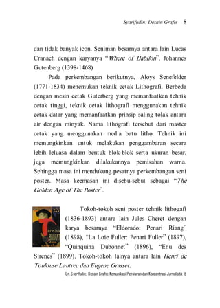 Syarifudin: Desain Grafis 8 
Dr. Syarifudin; Desain Grafis: Komunikasi Penyiaran dan Konsentrasi Jurnalistik 8 
dan tidak banyak icon. Seniman besarnya antara lain Lucas Cranach dengan karyanya ‚Where of Babilon‛. Johannes Gutenberg (1398-1468) Pada perkembangan berikutnya, Aloys Senefelder (1771-1834) menemukan teknik cetak Lithografi. Berbeda dengan mesin cetak Guterberg yang memanfaatkan tehnik cetak tinggi, teknik cetak lithografi menggunakan tehnik cetak datar yang memanfaatkan prinsip saling tolak antara air dengan minyak. Nama lithografi tersebut dari master cetak yang menggunakan media batu litho. Tehnik ini memungkinkan untuk melakukan penggambaran secara lebih leluasa dalam bentuk blok-blok serta ukuran besar, juga memungkinkan dilakukannya pemisahan warna. Sehingga masa ini mendukung pesatnya perkembangan seni poster. Masa keemasan ini disebu-sebut sebagai ‚The Golden Age of The Poster‛. 
Tokoh-tokoh seni poster tehnik lithogafi (1836-1893) antara lain Jules Cheret dengan karya besarnya ‚Eldorado: Penari Riang‛ (1898), ‚La Loie Fuller: Penari Fuller‛ (1897), ‚Quinquina Dubonnet‛ (1896), ‚Enu des Sirenes‛ (1899). Tokoh-tokoh lainya antara lain Henri de Toulouse Lautrec dan Eugene Grasset.  