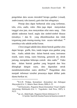 Syarifudin: Desain Grafis 81 
Dr. Syarifudin; Desain Grafis: Komunikasi Penyiaran dan Konsentrasi Jurnalistik 81 
pengolahan data secara interaktif berupa gambar (visual), audio (suara), teks (narasi), garis dan lain sebagainya. 
Prinsip data dapat berbentuk nilai yang terformat, teks, citra, audio, video. Data juga dapat menyatakan tanggal atau jam, atau menyatakan nilai mata uang. Teks adalah sederatan huruf, angka dan simbol-simbol khusus (misalnya + dan $) yang dikombinasikan dan tidak tergantung pada masing-masing item secara individual. 86 contohnya teks adalah artikel koran. 
Citra (image) adalah data dalam bentuk gambar citra dapat berupa grafik, foto, tanda tangan atau gambar yang lain. Audio, adalah data dalam bentuk suara, instrumen musik, suara orang, suara binatang, gemercik air, detak jantung, merupakan beberapa contoh data audio.87 Video data dalam bentuk gambar yang bergerak dan bisa dilengkapi dengan suara, data digunakan untuk mendokumentasikan suatu aktifitas.88 Pengolahan data menjadi informasi tersebut prosesnya dapat dilihat pada skema berikut ini. 
86H.A.W. Widjaja, Komunikasi: Komunikasi dan Hubungan Masyarakat (Cet. V; Jakarta: Bumi Aksara, 2008), h. 22. 87Adi Kusriyanto, Pengantar Desain Komunikasi Visual: Graphic Advertising Multimedia (Cet. I; Yogyakarta: Andi Press, 2007), h. 30,32. 88op. cit., Abdul Kadir, Pengantar Sistem Informasi, h. 31  