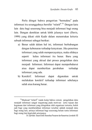 Syarifudin: Desain Grafis 83 
Dr. Syarifudin; Desain Grafis: Komunikasi Penyiaran dan Konsentrasi Jurnalistik 83 
Perlu diingat bahwa pengertian ‚bermakna‛ pada informasi itu sesungguhnya bersifat ‚relatif‛.91 Dengan kata lain data bagi seseorang bisa menjadi informasi bagi orang lain. Dengan demikian untuk lebih jelasnya teori (Davis, 1999) yang dikuti oleh Kadir dalam menentukan kriteria sebuah informasi sebagai berikut: 
a) Benar salah dalam hal ini, informasi berhubungan dengan kebenaran terhadap kenyataan. Jika penerima informasi yang salah mempercayainya, maka efeknya seperti kalau informasi itu benar. Baru yang informasi yang aktual dari proses pengolahan data menjadi Informasi. Informasi dapat memperbaharui atau dapat memberikan perubahan terhadap informasi yang ada. 
b) Korektif. Informasi dapat digunakan untuk melakukan korektif terhadap informasi sebelunya salah atau kurang benar. 
91Masksud ‚relatif‛ tanda kutip bahwa sistem pengolahan data menjadi informasi sangat tergantung pada motivasi serta tujuan dan kegunaan dari informasi yang diinginkan oleh organisasi tertentu, boleh jadi bagi yang membutuhkan informasi tersebut adalah menjadi data bagi orang lain, artinya informasi bagi seseorang belum tentu informasi bagi orang lain begitulah seterusnya.  