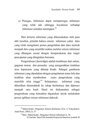 Syarifudin: Desain Grafis 84 
Dr. Syarifudin; Desain Grafis: Komunikasi Penyiaran dan Konsentrasi Jurnalistik 84 
c) Penegas, Informasi dapat mempertegas informasi yang telah ada sehingga keyakinan terhadap informasi semakin meningkat.92 
Dari kriteria informasi yang dikemukakan oleh para ahli tersebut, jelaslah bahwa sistem informasi yakni data yang telah mengalami proses pengolahan dari data mentah menjadi data yang memiliki makna melalui sistem informasi yang dibangun sesuai dengan kesepatakatan dan target pencapaian yang diinginkan bersama. 
Pengetahuan (knowldge) adalah kombinasi dari naluri, gagasan aturan dan prosedur yang mengarahkan tindakan atau keputusan yang dikutip Kadir. Sebagai gambaran informasi yang dipadukan dengan pengalaman masa lalu dan keahlian akan memberikan suatu pengetahuan yang memiliki nilai tinggi.93 Selanjutnya informasi yang dihasilkan dimasukkah ke tahap berikutnya dan diproses menjadi satu hasil. Hasil ini diakumulasi sebagai pengetahuan yang kemudian digunakan untuk melakukan proses aplikasi sistem informasi dakwah. 
92Abdul Kadir, Pengantar Sistem Informasi, (Cet. I; Yokyakarta: Andi Press, 2003), h. 37 93Ibid., Abdul Kadir, Pengantar Sistem Informasi, h. 38  